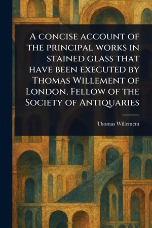 Willement, Thomas. A Concise Account of the Principal Works in Stained Glass That Have Been Executed by Thomas Willement of London, Fellow of the Society of Antiquaries. Creative Media Partners, LLC, 2025.