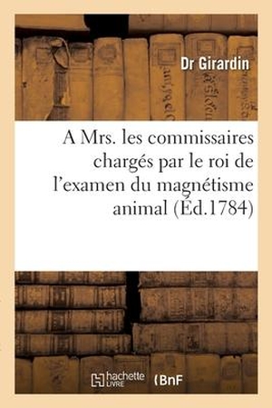 Girardin. Observations Adressées À Mrs. Les Commissaires Chargés Par Le Roi de l'Examen Du Magnétisme Animal - Sur La Manière Dont Ils Y Ont Procédé Et Sur Leur Rapport Par Un Médecin de Province. Hachette Livre - BNF, 2017.