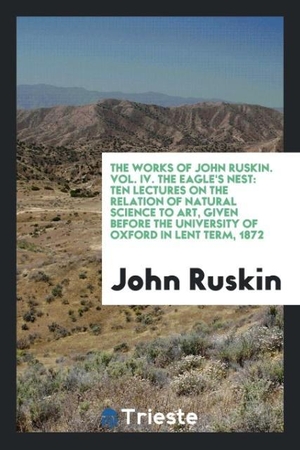Ruskin, John. The Works of John Ruskin. Vol. IV. The Eagle's Nest - Ten Lectures on the Relation of Natural Science to Art, Given Before the University of Oxford in Lent Term, 1872. Trieste Publishing, 2017.