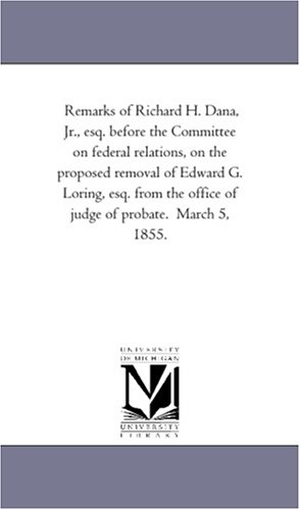 Dana, Richard Henry. Remarks of Richard H. Dana, Jr., esq. before the Committee on federal relations, on the proposed removal of Edward G. Loring, esq. from the office of judge of probate. March 5, 1855.. Regents of Univ of Mi, Scholarly Publishing Office, 2011.