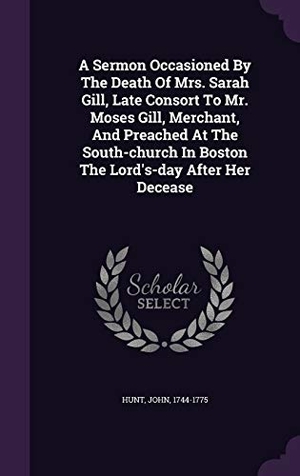Hunt, John. A Sermon Occasioned By The Death Of Mrs. Sarah Gill, Late Consort To Mr. Moses Gill, Merchant, And Preached At The South-church In Boston The Lord's-d. Touchladybirdlucky Studios, 2016.