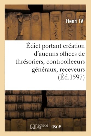 Henri Iv. Édict portant création d'aucuns offices de thrésoriers, contreroolleeurs généraux, receveurs - et contrerolleurs des aydes, tailles et equivallent, des receveurs et payeurs des gaiges des cours. Hachette Livre, 2019.