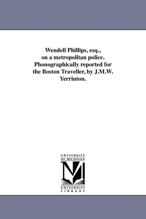 Phillips, Wendell. Wendell Phillips, esq., on a metropolitan police. Phonographically reported for the Boston Traveller, by J.M.W. Yerrinton.. Regents of Univ of Mi, Scholarly Publishing Office, 2011.