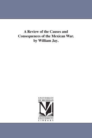 Jay, William. A Review of the Causes and Consequences of the Mexican War. by William Jay.. Regents of Univ of Mi, Scholarly Publishing Office, 2006.