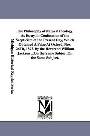 Jackson, William. The Philosophy of Natural theology. As Essay, in Confutation of the Scepticism of the Present Day, Which Obtained A Prize At Oxford, Nov. 26Th, 1872. by the Reverend William Jackson .... Regents of Univ of Mi, Scholarly Publishing Office, 2006.