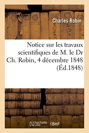 Robin-C. Notice Sur Les Travaux Scientifiques de M. Le Dr Ch. Robin, 4 Décembre 1848. Hachette Livre - BNF, 2017.