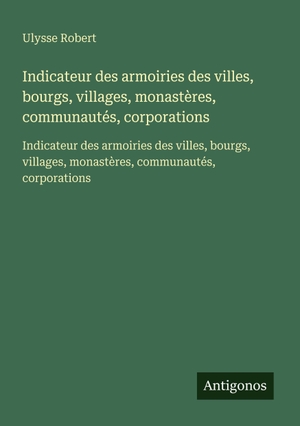 Robert, Ulysse. Indicateur des armoiries des villes, bourgs, villages, monastères, communautés, corporations - Indicateur des armoiries des villes, bourgs, villages, monastères, communautés, corporations. Antigonos Verlag, 2025.