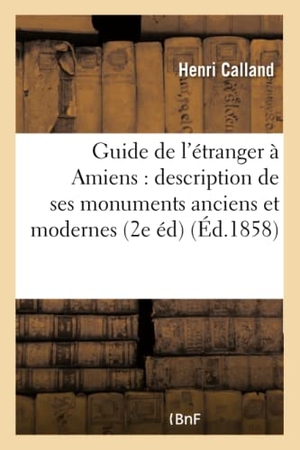Calland. Guide de l'Étranger À Amiens: Description de Ses Monuments Anciens Et Modernes, - Suivie d'Une Biographie Des Hommes Remarquables Qui Sont Nés Dans Cette Cité 2e Édition Revue. Hachette Livre - BNF, 2016.
