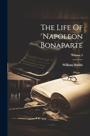Hazlitt, William. The Life Of Napoleon Bonaparte; Volume 5. Creative Media Partners, LLC, 2000.