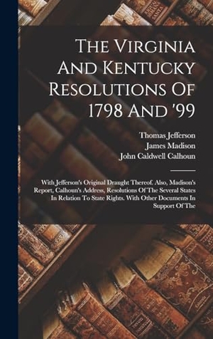 Jefferson, Thomas / James Madison. The Virginia And Kentucky Resolutions Of 1798 And '99 - With Jefferson's Original Draught Thereof. Also, Madison's Report, Calhoun's Address, Resolutions Of The Several States In Relation To State Rights. With Other Documents In Support Of The. Creative Media Partners, LLC, 2022.