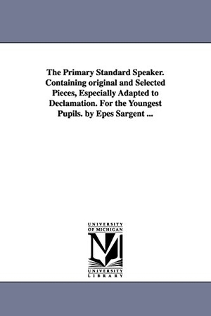 Sargent, Epes. The Primary Standard Speaker. Containing original and Selected Pieces, Especially Adapted to Declamation. For the Youngest Pupils. by Epes Sargent .... Regents of Univ of Mi, Scholarly Publishing Office, 2006.