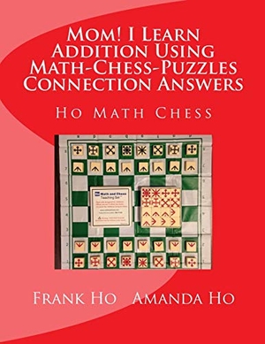 Ho, Amanda / Frank Ho. Mom! I Learn Addition Using Math-Chess-Puzzles Connection Answers - Ho Math Chess Tutor Franchise Learning Centre. Ho Math Chess Tutor Franchise Learning Centre, 2015.