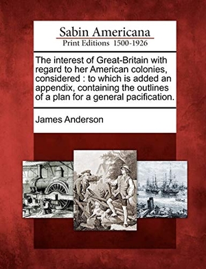Anderson, James. The Interest of Great-Britain with Regard to Her American Colonies, Considered: To Which Is Added an Appendix, Containing the Outlines of a Plan for a. GALE ECCO SABIN AMERICANA, 2012.