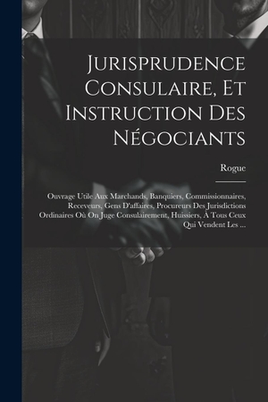 Rogue. Jurisprudence Consulaire, Et Instruction Des Négociants - Ouvrage Utile Aux Marchands, Banquiers, Commissionnaires, Receveurs, Gens D'affaires, Procureurs Des Jurisdictions Ordinaires Où On Juge Consulairement, Huissiers, À Tous Ceux Qui Vendent Les .... Creative Media Partners, LLC, 2023.