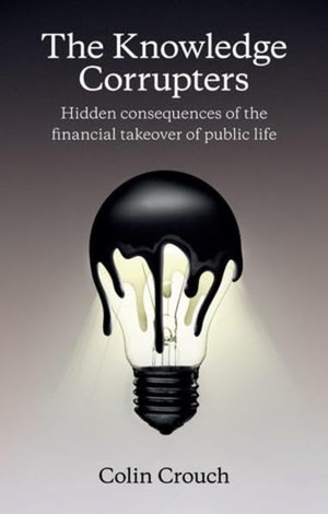 Crouch, Colin. The Knowledge Corrupters - Hidden Consequences of the Financial Takeover of Public Life. Polity Press, 2015.