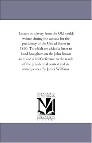 Williams, James. Letters On Slavery From the Old World - Written During the Canvass For the Presidency of the United States in 1860. to Which Are Added A Letter to Lord Brougham On the John Brown Raid; and A Brief Reference to the Result of the Presidential Contest and Its Consequences. by James Williams.. Regents of Univ of Mi, Scholarly Publishing Office, 2006.