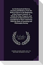 An Ecclesiastical History, Ancient and Modern, From the Birth of Christ to the Beginning of the Present Century, in Which the Rise, Progress, and Vari