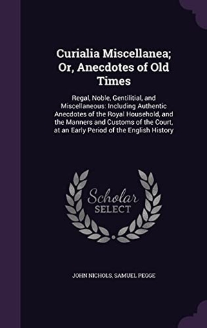 Nichols, John / Samuel Pegge. Curialia Miscellanea; Or, Anecdotes of Old Times: Regal, Noble, Gentilitial, and Miscellaneous: Including Authentic Anecdotes of the Royal Household,. Touchladybirdlucky Studios, 2016.