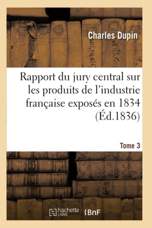 Dupin, Charles. Rapport du jury central sur les produits de l'industrie française exposés en 1834. Tome 3. Hachette Livre, 2018.