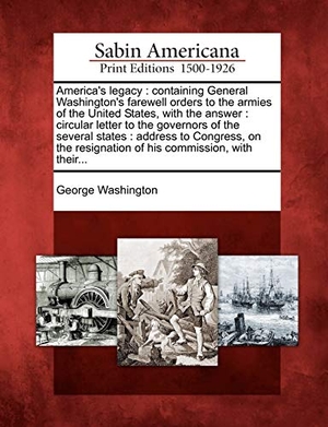Washington, George. America's Legacy - Containing General Washington's Farewell Orders to the Armies of the United States, with the Answer: Circular Letter to the Governors of the Several States: Address to Congress, on the Resignation of His Commission, with Their.... Bibliolife DBA of Bibilio Bazaar II LLC, 2012.