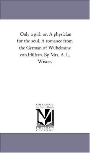 Hillern, Wilhelmine Von. Only A Girl - or, A Physician For the Soul. A Romance From the German of Wilhelmine Von Hillern. by Mrs. A. L. Wister.. Regents of Univ of Mi, Scholarly Publishing Office, 2006.