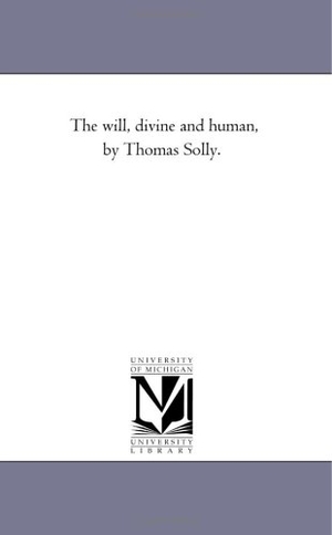 Solly, Thomas. The Will, Divine and Human, by Thomas Solly.. Regents of Univ of Mi, Scholarly Publishing Office, 2006.