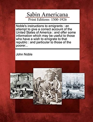 Noble, John. Noble's Instructions to Emigrants - An Attempt to Give a Correct Account of the United States of America: And Offer Some Information Which May Be Useful to Those Who Have a Wish to Emigrate to That Republic: And Particular to Those of the Poorer.... Gale Ecco, Sabin Americana, 2012.