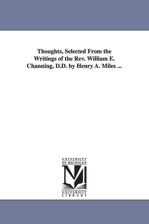Channing, William Ellery. Thoughts, Selected From the Writings of the Rev. William E. Channing, D.D. by Henry A. Miles .... Regents of Univ of Mi, Scholarly Publishing Office, 2006.