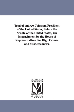 Johnson, Andrew. Trial of Andrew Johnson, President of the United States, Before the Senate of the United States, on Impeachment by the House of Representatives for Hi. Regents of Univ of Mi, Scholarly Publishing Office, 2006.