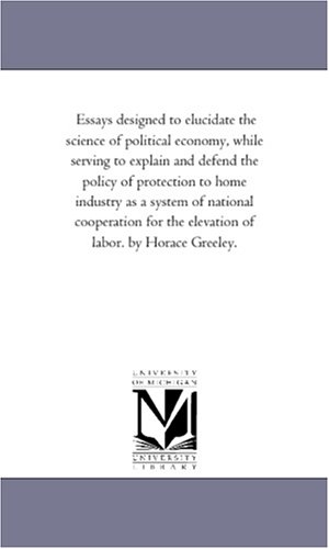 Greeley, Horace. Essays Designed to Elucidate the Science of Political Economy, While Serving to Explain and Defend the Policy of Protection to Home industry As A System of National Cooperation For the Elevation of Labor. by Horace Greeley.. Regents of Univ of Mi, Scholarly Publishing Office, 2006.