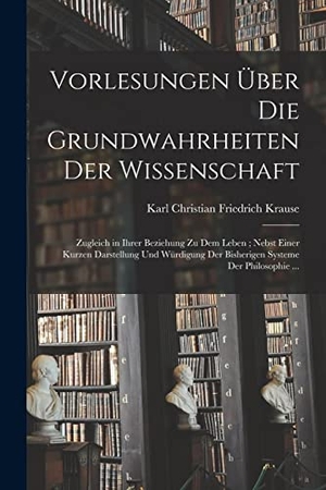 Krause, Karl Christian Friedrich. Vorlesungen Über Die Grundwahrheiten Der Wissenschaft - Zugleich in Ihrer Beziehung Zu Dem Leben; Nebst Einer Kurzen Darstellung Und Würdigung Der Bisherigen Systeme Der Philosophie .... Creative Media Partners, LLC, 2022.