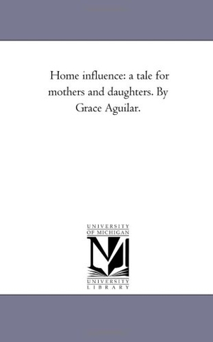 Aguilar, Grace. Home influence - A Tale For Mothers and Daughters. by Grace Aguilar.. Regents of Univ of Mi, Scholarly Publishing Office, 2006.