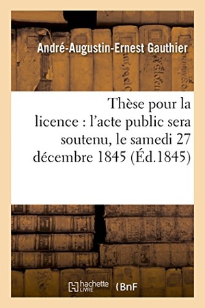 Gauthier. Thèse pour la licence - l'acte public sera soutenu, le samedi 27 décembre 1845. Hachette Livre, 2018.
