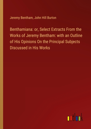 Bentham, Jeremy / John Hill Burton. Benthamiana: or, Select Extracts From the Works of Jeremy Bentham: with an Outline of His Opinions On the Principal Subjects Discussed in His Works. Outlook Verlag, 2024.