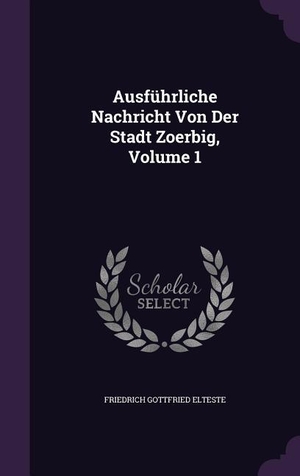 Elteste, Friedrich Gottfried. Ausführliche Nachricht Von Der Stadt Zoerbig, Volume 1. PALALA PR, 2015.