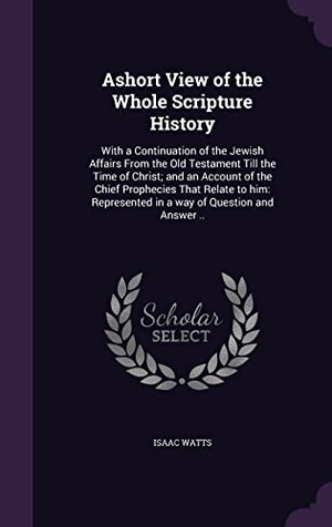 Watts, Isaac. Ashort View of the Whole Scripture History: With a Continuation of the Jewish Affairs From the Old Testament Till the Time of Christ; and an Account o. Touchladybirdlucky Studios, 2016.