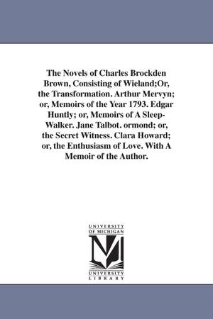 Brown, Charles Brockden. The Novels of Charles Brockden Brown, Consisting of Wieland;Or, the Transformation. Arthur Mervyn; or, Memoirs of the Year 1793. Edgar Huntly; or, Memoirs of A Sleep-Walker. Jane Talbot. ormond; or, the Secret Witness. Clara Howard; or, the Enthusiasm of Love.. Regents of Univ of Mi, Scholarly Publishing Office, 2006.