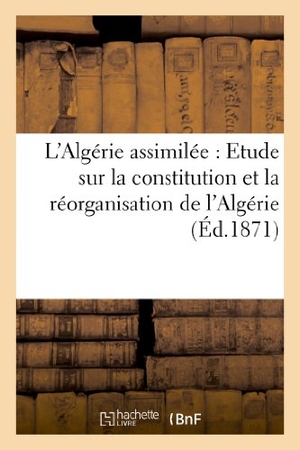 Sans Auteur. L'Algérie Assimilée: Etude Sur La Constitution Et La Réorganisation de l'Algérie. Hachette Livre - BNF, 2022.
