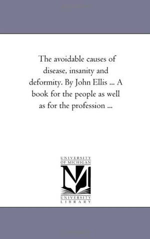 Ellis, John. The Avoidable Causes of Disease, insanity and Deformity. Fourth Edition. by John Ellis ... A Book For the People As Well As For the Profession .... Regents of Univ of Mi, Scholarly Publishing Office, 2006.