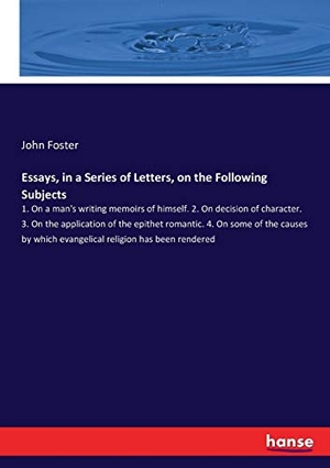 Foster, John. Essays, in a Series of Letters, on the Following Subjects - 1. On a man's writing memoirs of himself. 2. On decision of character. 3. On the application of the epithet romantic. 4. On some of the causes by which evangelical religion has been rendered. hansebooks, 2017.