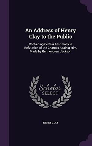 Clay, Henry. An Address of Henry Clay to the Public: Containing Certain Testimony in Refutation of the Charges Against Him, Made by Gen. Andrew Jackson. Touchladybirdlucky Studios, 2016.