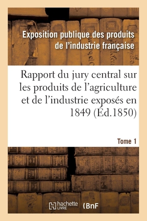 Exposition publique des produits de l'in. Rapport du jury central sur les produits de l'agriculture et de l'industrie exposés en 1849. Tome 1. Hachette Livre, 2018.