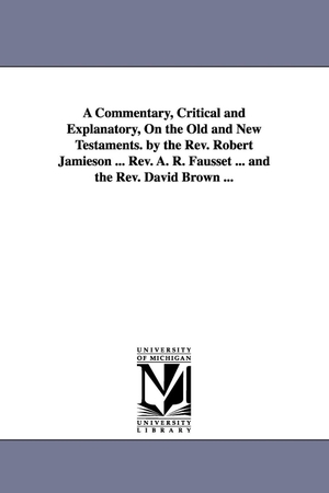 Jamieson, Robert. A Commentary, Critical and Explanatory, On the Old and New Testaments. by the Rev. Robert Jamieson ... Rev. A. R. Fausset ... and the Rev. David Brown .... Regents of Univ of Mi, Scholarly Publishing Office, 2006.