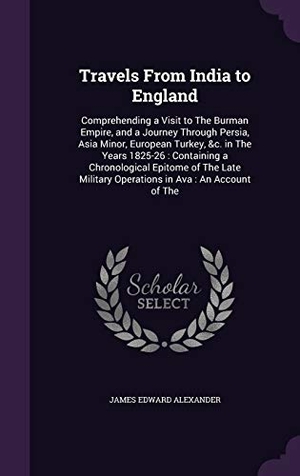 Alexander, James Edward. Travels From India to England - Comprehending a Visit to The Burman Empire, and a Journey Through Persia, Asia Minor, European Turkey, &c. in The Years 1825-26: Containing a Chronological Epitome of The Late Military Operations in Ava: An Account of The. Creative Media Partners, LLC, 2015.