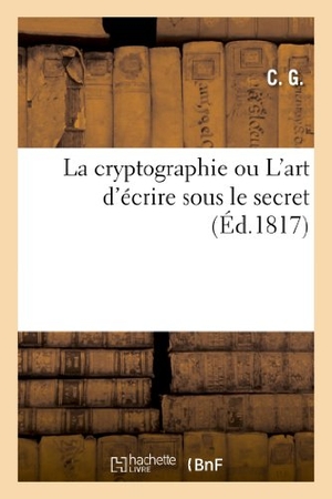 C G. La Cryptographie Ou l'Art d'Écrire Sous Le Secret, MIS À La Portée de Tout Le Monde, Applicable - À Tous Les Idiômes, Et Dégagé Des Combinaisons de Caractères Et de Chiffres Particuliers.... Hachette Livre, 2018.