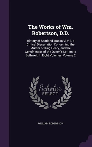 Robertson, William. The Works of Wm. Robertson, D.D. - History of Scotland, Books Vi-Viii. a Critical Dissertation Concerning the Murder of King Henry, and the Genuineness of the Queen's Letters to Bothwell: In Eight Volumes, Volume 2. Creative Media Partners, LLC, 2016.