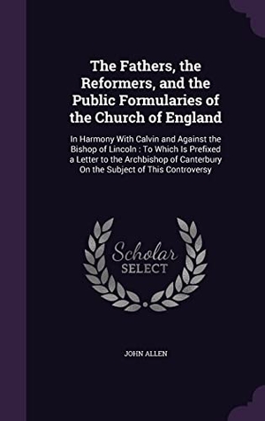Allen, John. The Fathers, the Reformers, and the Public Formularies of the Church of England: In Harmony With Calvin and Against the Bishop of Lincoln: To Which Is. Touchladybirdlucky Studios, 2016.