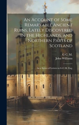 Williams, John / G C M. An Account of Some Remarkable Ancient Ruins, Lately Discovered in the Highlands, and Northern Parts of Scotland - In a Series of Letters to G.C.M. Esq;. LEGARE STREET PR, 2023.