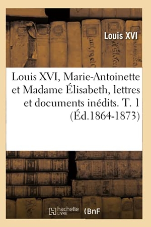Louis Xvi. Louis XVI, Marie-Antoinette et Madame Élisabeth, lettres et documents inédits. T. 1 (Éd.1864-1873). Hachette Livre, 2022.