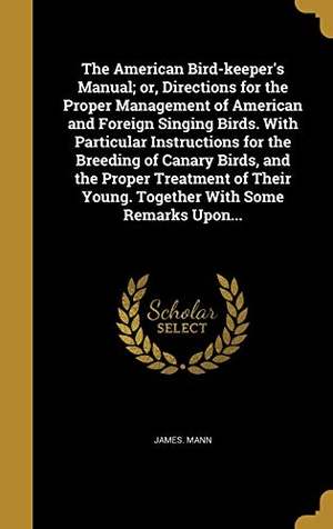 Mann, James. The American Bird-keeper's Manual; or, Directions for the Proper Management of American and Foreign Singing Birds. With Particular Instructions for the Breeding of Canary Birds, and the Proper Treatment of Their Young. Together With Some Remarks Upon.... Creative Media Partners, LLC, 2016.